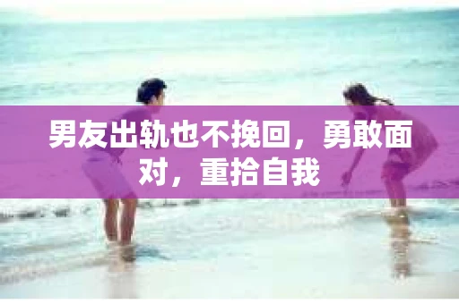 男友出轨也不挽回，勇敢面对，重拾自我