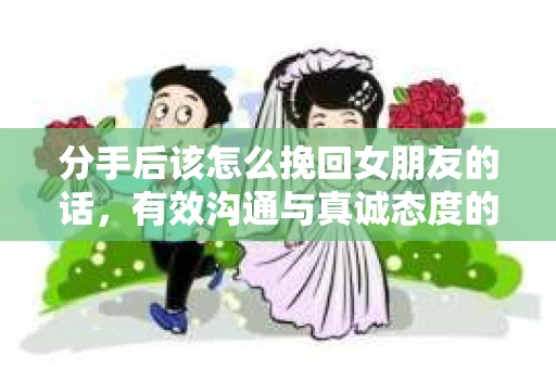 分手后该怎么挽回女朋友的话，有效沟通与真诚态度的秘诀