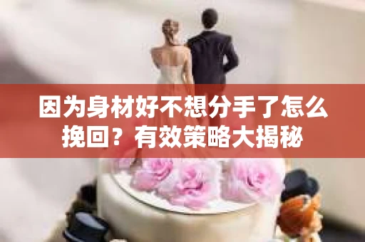 因为身材好不想分手了怎么挽回？有效策略大揭秘