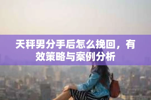 天秤男分手后怎么挽回,有效策略与案例分析 天秤男分手后怎么挽回,有效策略与案例分析