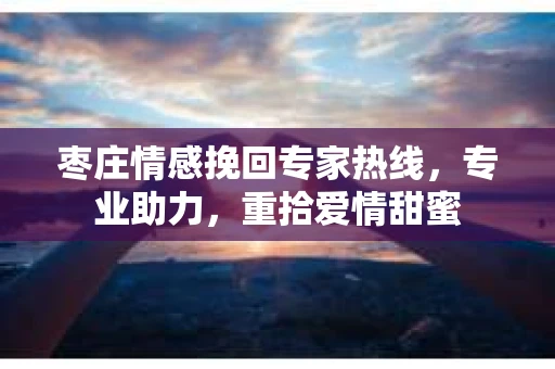 枣庄情感挽回专家热线,专业助力,重拾爱情甜蜜 枣庄情感挽回专家热线,专业助力,重拾爱情甜蜜