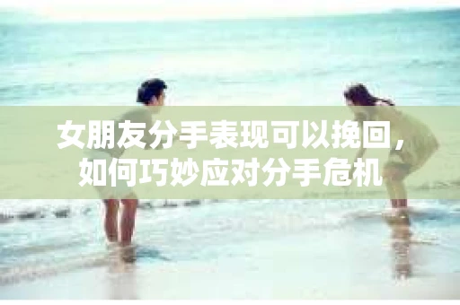 女朋友分手表现可以挽回,如何巧妙应对分手危机 女朋友分手表现可以挽回,如何巧妙应对分手危机
