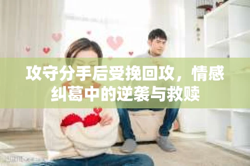 攻守分手后受挽回攻,情感纠葛中的逆袭与救赎 攻守分手后受挽回攻,情感纠葛中的逆袭与救赎