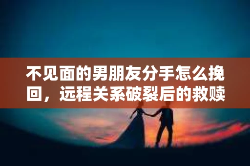 不见面的男朋友分手怎么挽回，远程关系破裂后的救赎之路