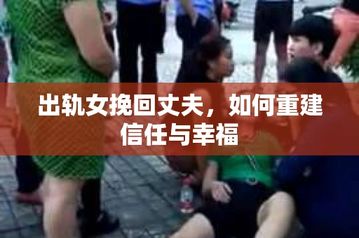 出轨女挽回丈夫,如何重建信任与幸福 出轨女挽回丈夫,如何重建信任与幸福