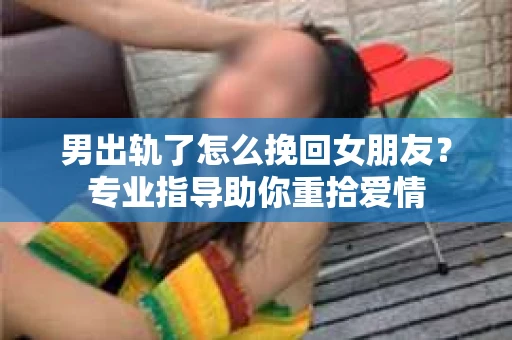 男出轨了怎么挽回女朋友?专业指导助你重拾爱情 男出轨了怎么挽回女朋友?专业指导助你重拾爱情