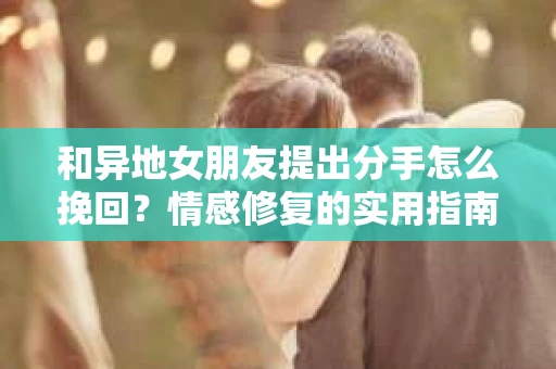 和异地女朋友提出分手怎么挽回？情感修复的实用指南