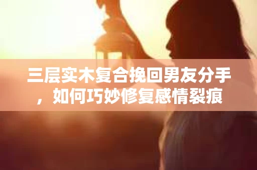 三层实木复合挽回男友分手，如何巧妙修复感情裂痕