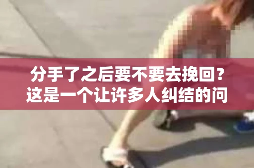 分手了之后要不要去挽回？这是一个让许多人纠结的问题。在爱情的世界里，每一段关系的结束都伴随着无尽的思考。本文将深入探讨这个问题，帮助你找到属于自己的答案