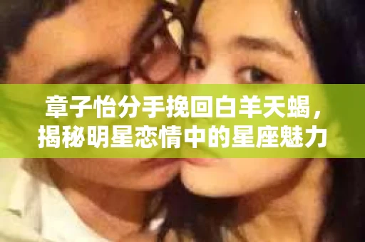 章子怡分手挽回白羊天蝎,揭秘明星恋情中的星座魅力 章子怡分手挽回白羊天蝎,揭秘明星恋情中的星座魅力