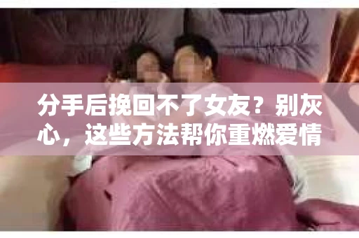 分手后挽回不了女友？别灰心，这些方法帮你重燃爱情之火
