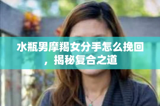 水瓶男摩羯女分手怎么挽回，揭秘复合之道