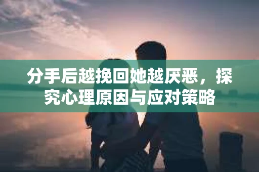 分手后越挽回她越厌恶，探究心理原因与应对策略