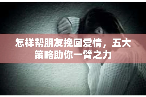 怎样帮朋友挽回爱情，五大策略助你一臂之力