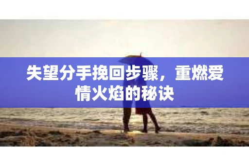 失望分手挽回步骤，重燃爱情火焰的秘诀