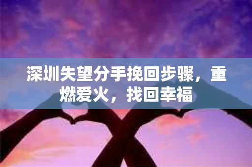 深圳失望分手挽回步骤，重燃爱火，找回幸福