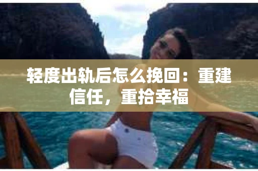 轻度出轨后怎么挽回：重建信任，重拾幸福