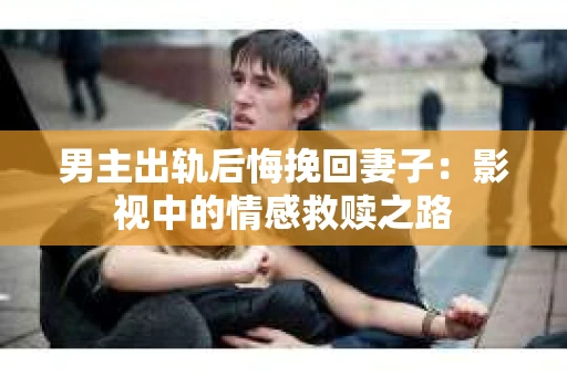 男主出轨后悔挽回妻子：影视中的情感救赎之路