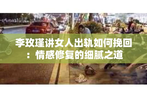 李玫瑾讲女人出轨如何挽回：情感修复的细腻之道