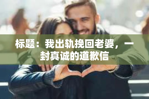 标题：我出轨挽回老婆，一封真诚的道歉信
