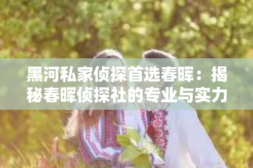黑河私家侦探首选春晖：揭秘春晖侦探社的专业与实力