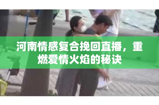 河南情感复合挽回直播，重燃爱情火焰的秘诀