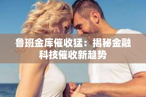 鲁班金库催收猛：揭秘金融科技催收新趋势