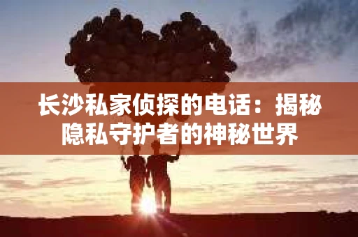 长沙私家侦探的电话：揭秘隐私守护者的神秘世界