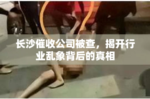 长沙催收公司被查，揭开行业乱象背后的真相
