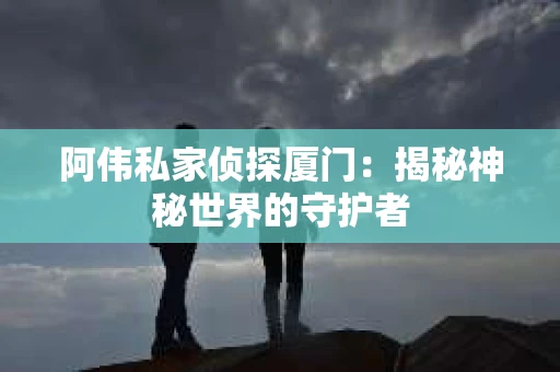 阿伟私家侦探厦门：揭秘神秘世界的守护者