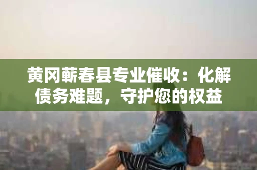 黄冈蕲春县专业催收：化解债务难题，守护您的权益
