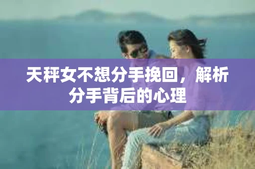 天秤女不想分手挽回，解析分手背后的心理
