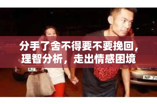 分手了舍不得要不要挽回，理智分析，走出情感困境