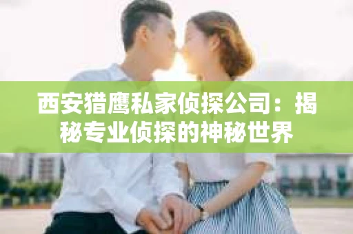 西安猎鹰私家侦探公司：揭秘专业侦探的神秘世界