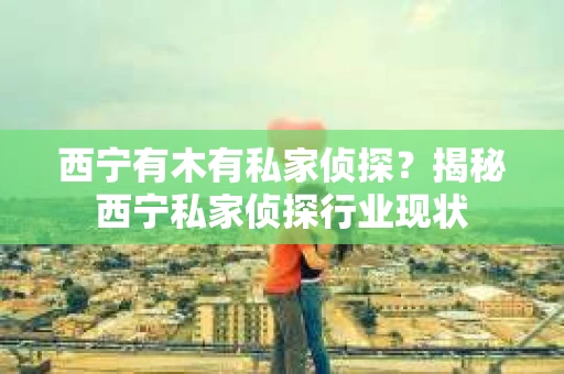 西宁有木有私家侦探？揭秘西宁私家侦探行业现状
