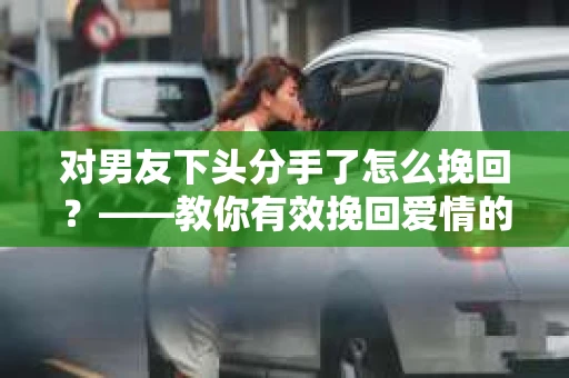 对男友下头分手了怎么挽回？——教你有效挽回爱情的秘诀