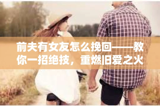 前夫有女友怎么挽回——教你一招绝技，重燃旧爱之火