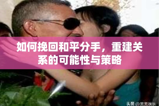 如何挽回和平分手，重建关系的可能性与策略