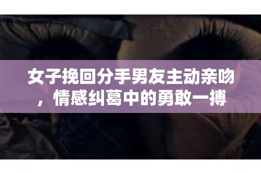 女子挽回分手男友主动亲吻，情感纠葛中的勇敢一搏