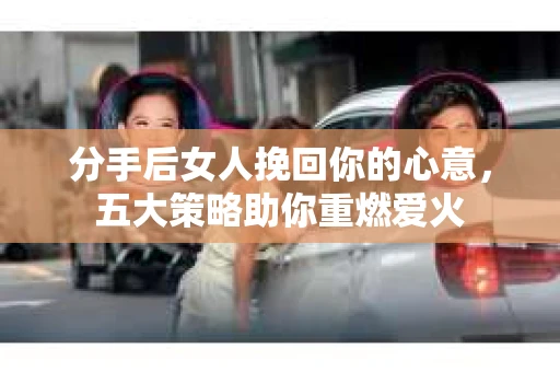 分手后女人挽回你的心意，五大策略助你重燃爱火