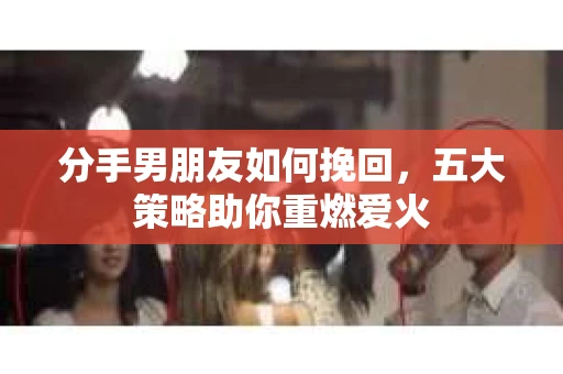 分手男朋友如何挽回，五大策略助你重燃爱火