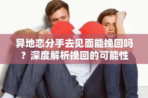 异地恋分手去见面能挽回吗？深度解析挽回的可能性