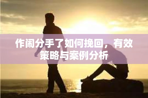 作闹分手了如何挽回,有效策略与案例分析 作闹分手了如何挽回,有效策略与案例分析